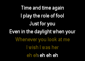 Time and time again
I play the role offool
Just for you

Even in the daylight when your
Whenever you look at me

lwish lwas her
eh eh eh eh eh