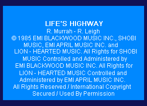 LIFE'S HIGHWAY
R. Murrah- R. Leigh
1985 EMI BLACKWOOD MUSIC INC, SHOBI
MUSIC, EMI APRIL MUSIC INC. and
LION - HEARTED MUSIC. All Rights for SHOBI
MUSIC Controlled and Administered by
EMI BLACKWOOD MUSIC INC. All Rights for
LION - HEARTED MUSIC Controlled and
Administered by EMI APRIL MUSIC INC.
All Rights Reserved I International Copyright
Secured I Used By Permission