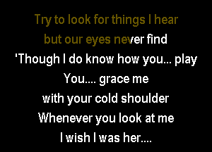 Tryto look forthings I hear
but our eyes neverfmd
'Though I do know how you... play
You.... grace me
with your cold shoulder

Whenever you look at me
Iwish I was her.... I