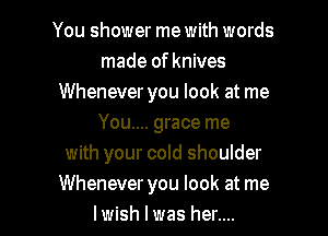 You shower me with words
made of knives
Whenever you look at me
You.... grace me
with your cold shoulder

Whenever you look at me
lwish I was her.... I