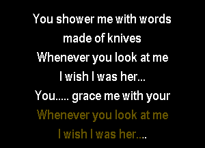 You shower me with words
made of knives
Whenever you look at me
lwish l was her...

You ..... grace me with your

Whenever you look at me
lwish I was her.... I