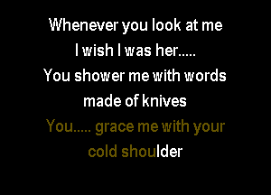 Whenever you look at me
lwish l was her .....
You shower me with words

made of knives
You ..... grace me with your
cold shoulder