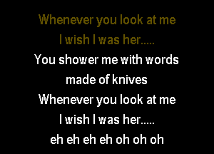 Whenever you look at me
lwish I was her .....
You shower me with words
made of knives
Whenever you look at me

lwish lwas her .....
eh eh eh eh oh oh oh I