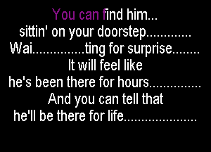 You can find him...
sittin' on your doorstep .............
Wai ............... ting for surprise ........
It will feel like
he's been there for hours ...............
And you can tell that
he'll be there for life .....................