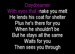 Daydreamer
With eyes that make you melt
He lends his coat for shelter
Plus he's there foryou
When he shouldn't be
But he stays all the same
Waits for you

Then sees you through I