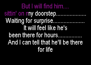 But I will find him....
sittin' on my doorstep ....................
Waiting for surprise .....................
It will feel like he's
been there for hours ................
And I can tell that he'll be there
for life