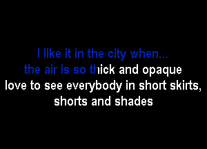 I like it in the city when...
the air is so thick and opaque

love to see everybody in short skirts,
shorts and shades