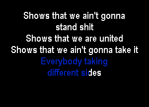 Shows that we ain't gonna
stand shit
Shows that we are united
Shows that we ain't gonna take it

Everybody taking
different sides