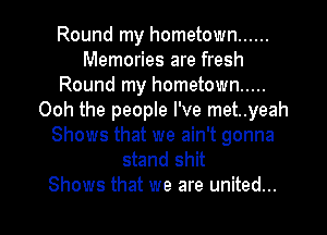 Round my hometown ......
Memories are fresh
Round my hometown .....
Ooh the people I've met..yeah
Shows that we ain't gonna
stand shit

Shows that we are united... l