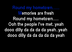 Round my hometown ......
Memories are fresh
Round my hometown .....
Ooh the people I've met..yeah
dooo dilly da da da da yeah..yeah
dooo dilly da da da da da yeah