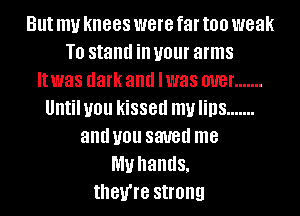 But my knees were far too weak
T0 stand ill your arms
It was dark and lwas W8! .......
Untiluou kissed mulins .......
and U01! SW8d me
my hands,
they're strong