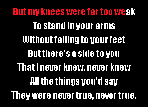 But my knees were far too weak
T0 stand ill your arms
Without falling to your feet
But there's a side to you
Thatl never knewmeuer knew
All the things UOU'U 881.!
They were never true, never true,