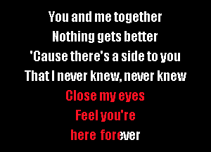 You antl me together
Nothing gets better
'Gause there's a side to you

Thatl never knew. never knew
Close mu eves
Feel you're
here forever