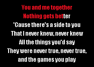YOU and me together
Nothing gets better
'Gause thGl'G'S a side to you
Thatl never knewmeuer knew
All the things UNIT! 88).!
181! were never true, never true,
and the games you play