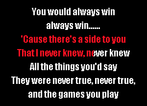 YOU WOUIU always Will
always Will ......

'Gause thGl'G'S a side to you
Thatl never knewmeuer knew
H the things UNIT! 88).!
181! were never true, never true,
and the games you play