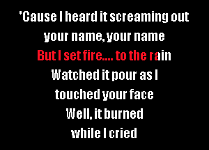 'Gause I heard it screaming out
your namemour name
Butl set fire.... to the rain
Watched it I101 asl
touched your face
Well. it burned
while I cried