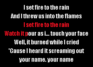 I set fire to the rain
and I threw us into the flames
I set fire to the rain
Watch it I101 as i... touch U01 face
Well. it burned while I cried
'Gause I heard it screaming Ollt
U01 name. U01 name
