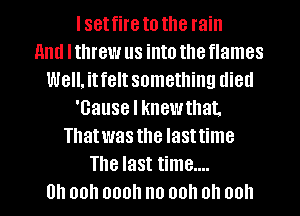 I set fire to the rain
and I threw us into the flames
Well. it felt something died
'Gause I knew that.
Thatwas the lasttime
The last time....
0 00.1 000 no 00 0 00h