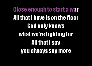 close enough to start a war
Alltllatl have is onthefloor
God only knows

whatwe're fighting for
All thatl say
you always say more