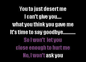 Vouto iustuesertme
lcan'tgiue you...
whatuouthinkuou gave me
Irstimeto say goodbye ...........
So lwon't Ietuou
close enoughto hurtme
Ho.lwnn'taskvou