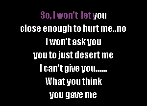 Sonon't letuou
close enough to hurt me..no
lwon'taskuou

uouto iustdesertme
lcan'tgiue you ......
Whatvouthink
you gave me