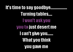 It'stimeto say goodbye .................
Turningtahles....
lwon'taskuou

uouto iustdesertme
Ican'tgiuevou ......
Whatyouthink
you gave me