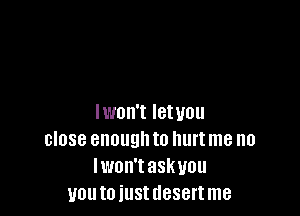 Iwon't Ietuou
close enough to hurt me no
lwon'taskuou
you to iust desert me