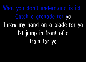 What you don't understand is i'd..
Catch a grenade for ya
Throw my hand on a blade for ya

I'd jump in front of a
train for ya