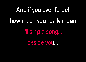 And if you ever forget

how much you really mean

I'll sing a song...

beside you...