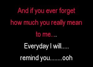 And if you ever forget

how much you really mean

to me....
Everyday I will .....

remind you ........ ooh