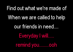 Find out what we're made of

When we are called to help

our friends in need...

Everyday I will .....

remind you ........ ooh