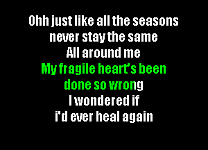 am just like all the seasons
never stautlle same
All around me
lllvfragile heart's been

done sowrong
Iwondered if
i'd ever heal again
