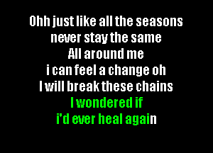 Uhh just like all the seasons
never stauthe same
All around me
icanfeel a change oh
Iwill hreakthese chains
lwondered if
N ever heal again