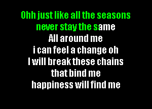 Uhh just like all the seasons
never stauthe same
All around me
icanfeel a change oh
Iwill hreakthese chains
thathind me
hanninesswillfind me