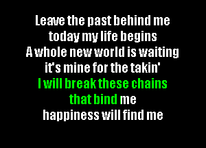 leave the nast hehiml me
today mulife begins
nwhole new world is waiting
it's mineforthetakin'
Iwill hreakthese chains
thathind me
hanninesswillfind me