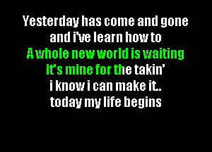 Yesterday has come aml gone
and We learn howto
nwhole new world is waiting
it's mineforthetakin'
iknowi can make it..
today mulife begins