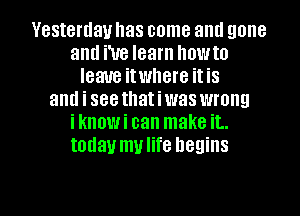 Yesterday has come aml gone
and We learn howto
leave itwhere it is
and i seethatiwas wrong
iknowi can make it..
today mulife begins