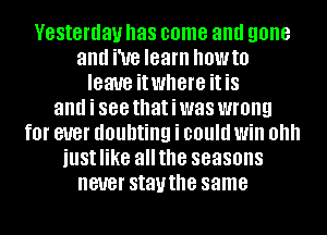 Yesterday has come and gone
and We learn OWIO
leave it where it is
and i 888 thatiwas WI'OIIQ
fOI' ever doubting i could Will 0
iustlike allthe seasons
never stavthe same