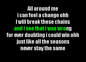 9 around me
i can feel a change OH
NH hreakthese chains
and i 888 thatiwas wrong
f0l' BUB! doubting i could Will Ohh
iustlike allthe seasons
never stauthe same