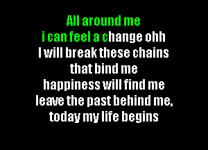 nu around me
icanfeel a change olm
Iwill breakthese chains
thathind me
happiness willfinu me
leave the nasthehind me.

today mulife begins I
