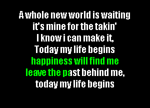 nwhole new world is waiting
it's mineforthetakin'
Iknowi can make it.
Today mulife heuins
happiness willfintl me
Ieauethe nasthellinu me.
today mulife begins