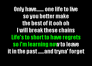 Unlu have ...... one life to live
80 U01! better make
the nest 0f it 00 0
WW breakthese chains
life's to short to have regrets
SO i'm learning HOWIO leave
it ill the past ..... and truna' forget