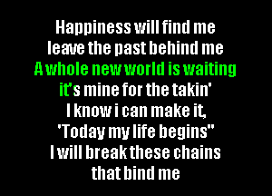 Happiness will fiml me
leauethe nasthehiml me
nwhole new world is waiting
it's mineforthetakin'
Iknowi can make it.
'Today mulife begins
Iwill hreakthese chains
thathind me