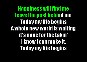 Happiness will fiml me
leauethe nasthehiml me
Today mulife begins
nwhole new world is waiting
ifs minefortlletakin'
Iknowi can make it.
Today mulife begins