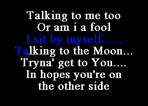 Talking to me too
Or am i a fool

I sit by myself ......

Talking to the M0011...
Tryna' get to You...

In hopes you're on
the other side