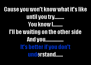 cause you won't know what it's like
untilyou Inf ........
V01! know! ........
18 waiting on the other side
HIM U01! ...............
It's better infill! dOII't
understand ......