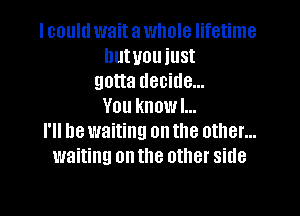 I could wait a whole lifetime
hutuouiust
gotta decide...
You know I...

I'll be waiting on the other...
waiting on the other side