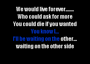 We would liueforeuer .......
Who could askfor more
You could die ifuou wanted
You knowl...

I'll be waiting on the other...
waiting on the other side