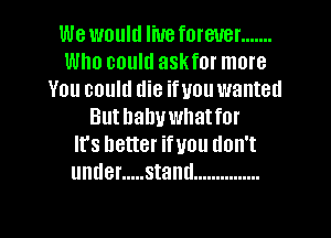 We would liueforeuer .......
Who could askfor more
You could die ifuou wanted
Buthahuwhatfor
It's better ifuou don't
under ..... stand ...............

g