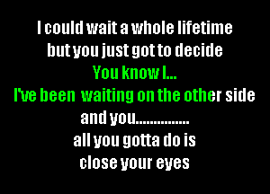 I could wait a WHO'S lifetime
lllltUlJllillSt 90H!) decide
V01! kHOWL.
I've been waiting on the other side
and U01! ...............
alluou gotta (10 is
close U01 BUGS